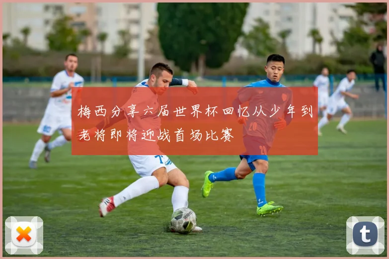 梅西分享六届世界杯回忆从少年到老将即将迎战首场比赛