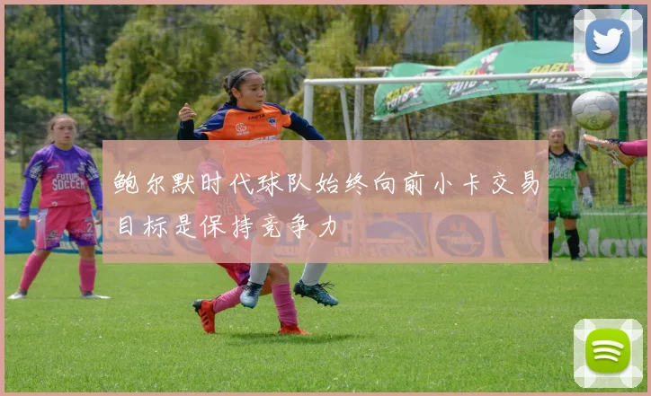 鲍尔默时代球队始终向前小卡交易目标是保持竞争力