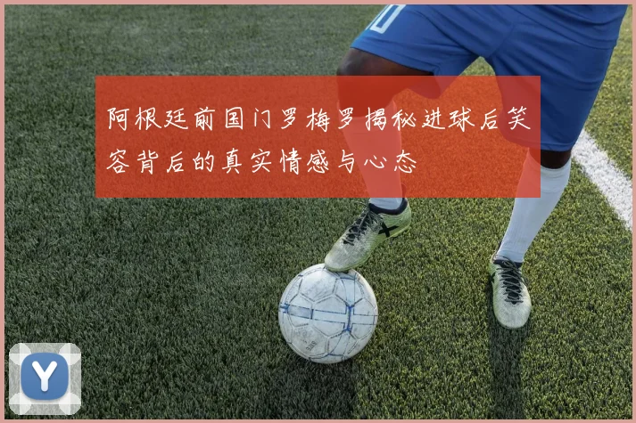 阿根廷前国门罗梅罗揭秘进球后笑容背后的真实情感与心态