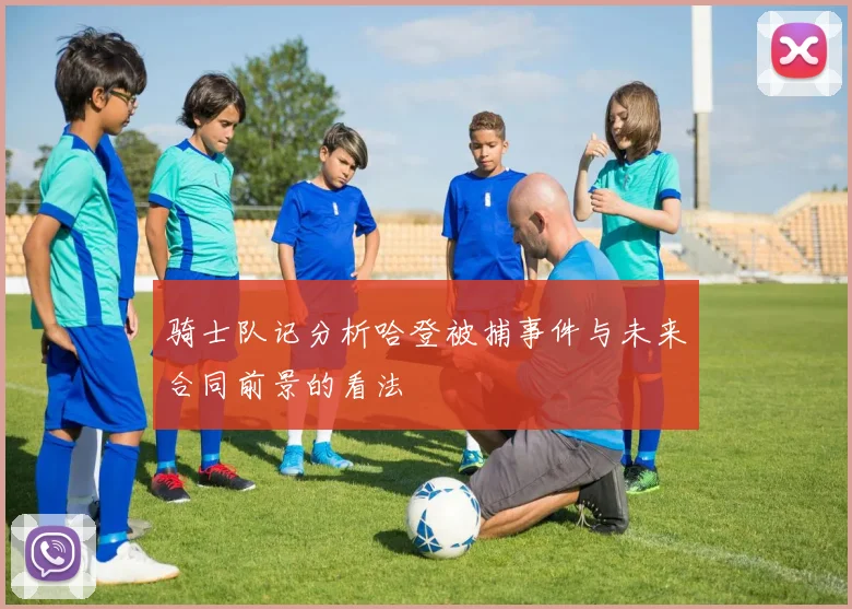 骑士队记分析哈登被捕事件与未来合同前景的看法