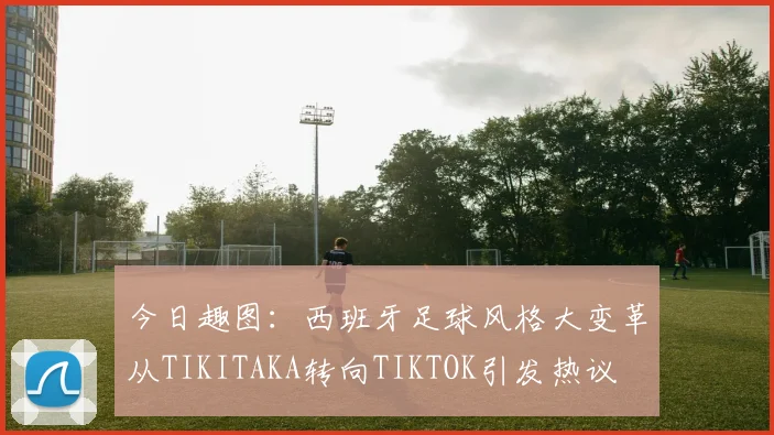 今日趣图：西班牙足球风格大变革从TIKITAKA转向TIKTOK引发热议