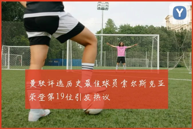 曼联评选历史最佳球员索尔斯克亚荣登第19位引发热议