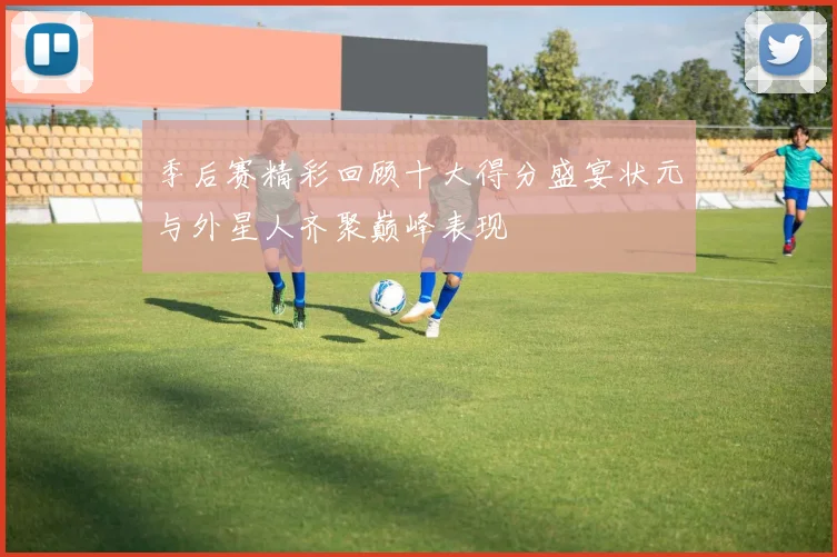 季后赛精彩回顾十大得分盛宴状元与外星人齐聚巅峰表现