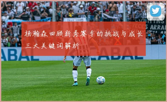 杨瀚森回顾新秀赛季的挑战与成长三大关键词解析