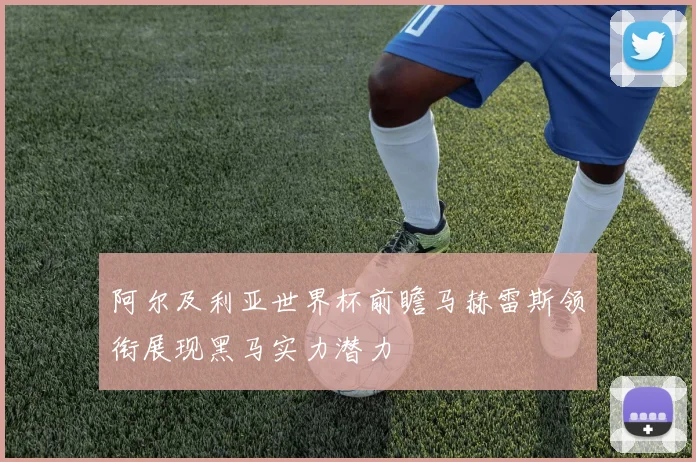 阿尔及利亚世界杯前瞻马赫雷斯领衔展现黑马实力潜力