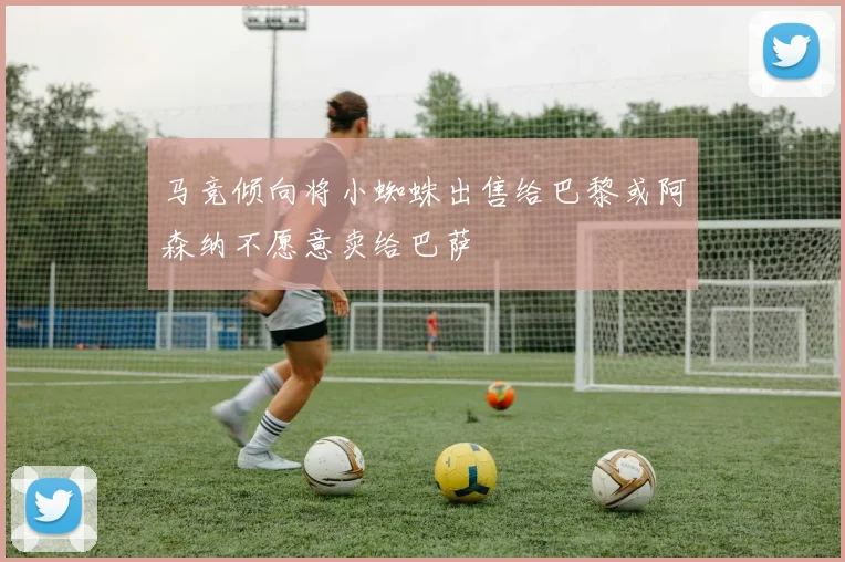 马竞倾向将小蜘蛛出售给巴黎或阿森纳不愿意卖给巴萨