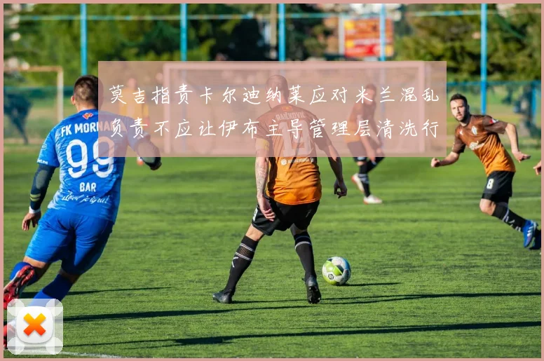 莫吉指责卡尔迪纳莱应对米兰混乱负责不应让伊布主导管理层清洗行动