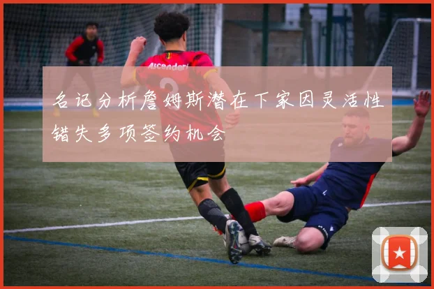 名记分析詹姆斯潜在下家因灵活性错失多项签约机会