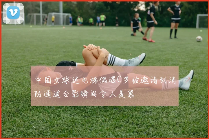中国女球迷电梯偶遇C罗被邀请到消防通道合影瞬间令人羡慕