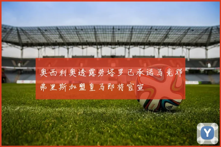 奥西利奥透露劳塔罗已承诺马竞邓弗里斯加盟皇马即将官宣