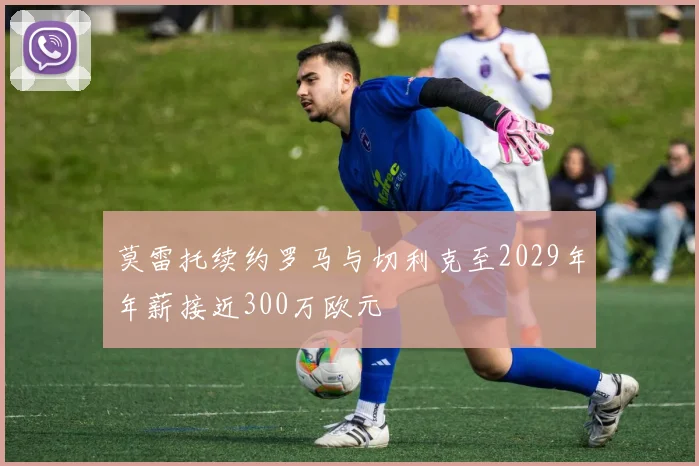 莫雷托续约罗马与切利克至2029年年薪接近300万欧元