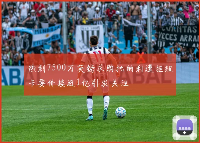 热刺7500万英镑求购托纳利遭拒纽卡要价接近1亿引发关注