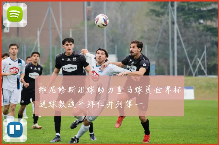 维尼修斯进球助力皇马球员世界杯进球数追平拜仁并列第一