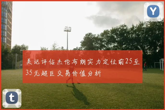 美记评估杰伦布朗实力定位前25至35无超巨交易价值分析